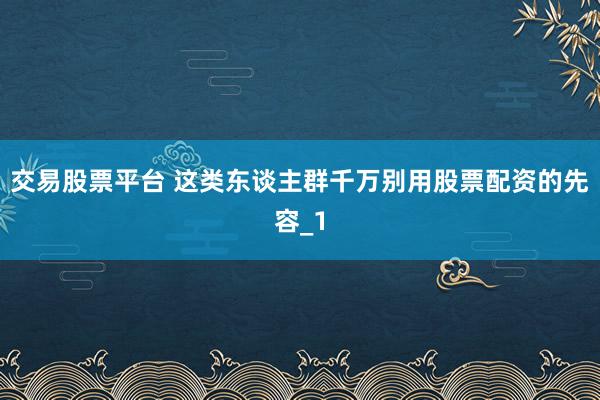 交易股票平台 这类东谈主群千万别用股票配资的先容_1