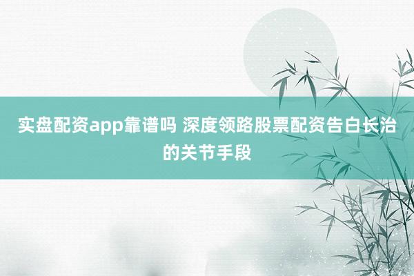 实盘配资app靠谱吗 深度领路股票配资告白长治的关节手段