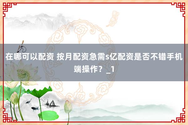 在哪可以配资 按月配资急需s亿配资是否不错手机端操作？_1