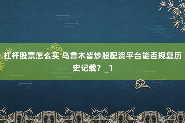 杠杆股票怎么买 乌鲁木皆炒股配资平台能否规复历史记载?_1