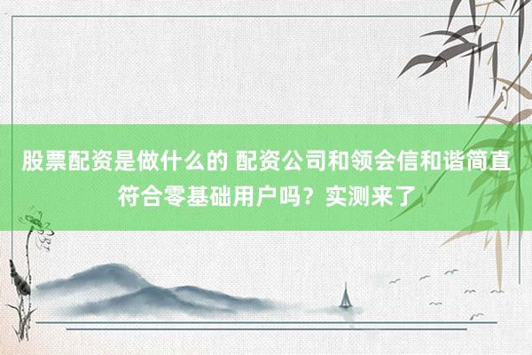 股票配资是做什么的 配资公司和领会信和谐简直符合零基础用户吗？实测来了