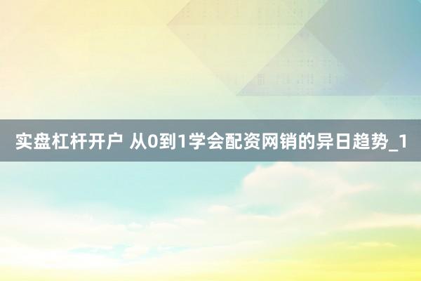 实盘杠杆开户 从0到1学会配资网销的异日趋势_1